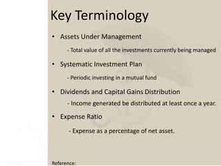 • Assets Under Management
- Total value of all the investments currently being managed
• Systematic Investment Plan
- Periodic investing in a mutual fund
• Dividends and Capital Gains Distribution
- Income generated be distributed at least once a year.
• Expense Ratio
- Expense as a percentage of net asset.
Key Terminology
Reference:
 