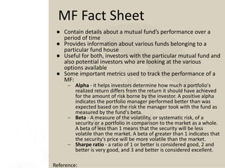 ● Contain details about a mutual fund’s performance over a
period of time
● Provides information about various funds belonging to a
particular fund house
● Useful for both, investors with the particular mutual fund and
also potential investors who are looking at the various
options available
● Some important metrics used to track the performance of a
MF:
 Alpha - it helps investors determine how much a portfolio's
realized return differs from the return it should have achieved
for the amount of risk borne by the investor. A positive alpha
indicates the portfolio manager performed better than was
expected based on the risk the manager took with the fund as
measured by the fund's beta.
 Beta - A measure of the volatility, or systematic risk, of a
security or a portfolio in comparison to the market as a whole.
A beta of less than 1 means that the security will be less
volatile than the market. A beta of greater than 1 indicates that
the security's price will be more volatile than the market.
 Sharpe ratio - a ratio of 1 or better is considered good, 2 and
better is very good, and 3 and better is considered excellent.
MF Fact Sheet
Reference:
 