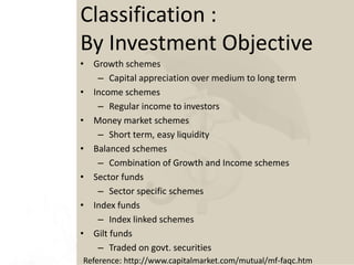 Classification :
By Investment Objective
• Growth schemes
– Capital appreciation over medium to long term
• Income schemes
– Regular income to investors
• Money market schemes
– Short term, easy liquidity
• Balanced schemes
– Combination of Growth and Income schemes
• Sector funds
– Sector specific schemes
• Index funds
– Index linked schemes
• Gilt funds
– Traded on govt. securities
Reference: http://www.capitalmarket.com/mutual/mf-faqc.htm
 