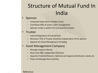 • Sponsor
 Corporate body which initiates a fund
 Contribute 40% of assets under management
 Sponsor create a public trust and appoint trustees
• Trustee
– Internal Regulators of mutual fund
– Minimum 75% of Trustee should be independent of the sponsor
– Appoint the Asset Management Company
• Asset Management Company
– Manage Investors Money
– Must have 50% independent directors
– Appoints Financial Advisors, National and regional distributors, banks etc
– Float and Manage New Schemes
Reference:
Structure of Mutual Fund In
India
 