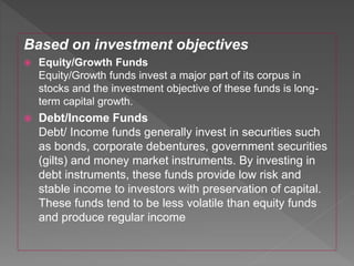 Based on investment objectives
 Equity/Growth Funds
Equity/Growth funds invest a major part of its corpus in
stocks and the investment objective of these funds is long-
term capital growth.
 Debt/Income Funds
Debt/ Income funds generally invest in securities such
as bonds, corporate debentures, government securities
(gilts) and money market instruments. By investing in
debt instruments, these funds provide low risk and
stable income to investors with preservation of capital.
These funds tend to be less volatile than equity funds
and produce regular income
 