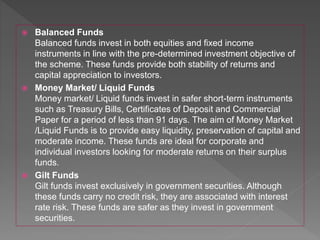  Balanced Funds
Balanced funds invest in both equities and fixed income
instruments in line with the pre-determined investment objective of
the scheme. These funds provide both stability of returns and
capital appreciation to investors.
 Money Market/ Liquid Funds
Money market/ Liquid funds invest in safer short-term instruments
such as Treasury Bills, Certificates of Deposit and Commercial
Paper for a period of less than 91 days. The aim of Money Market
/Liquid Funds is to provide easy liquidity, preservation of capital and
moderate income. These funds are ideal for corporate and
individual investors looking for moderate returns on their surplus
funds.
 Gilt Funds
Gilt funds invest exclusively in government securities. Although
these funds carry no credit risk, they are associated with interest
rate risk. These funds are safer as they invest in government
securities.
 