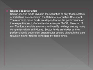  Sector-specific Funds
Sector-specific funds invest in the securities of only those sectors
or industries as specified in the Scheme Information Document.
The returns in these funds are dependent on the performance of
the respective sector/industries for example FMCG, Pharma , IT,
etc. The funds enable investors to diversify holdings among many
companies within an industry. Sector funds are riskier as their
performance is dependent on particular sectors although this also
results in higher returns generated by these funds.
 