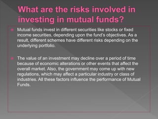  Mutual funds invest in different securities like stocks or fixed
income securities, depending upon the fund’s objectives. As a
result, different schemes have different risks depending on the
underlying portfolio.
 The value of an investment may decline over a period of time
because of economic alterations or other events that affect the
overall market. Also, the government may come up with new
regulations, which may affect a particular industry or class of
industries. All these factors influence the performance of Mutual
Funds.
 