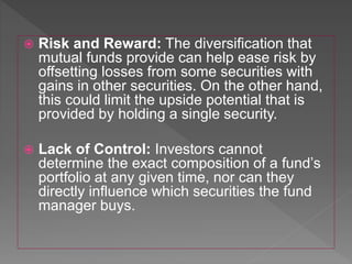  Risk and Reward: The diversification that
mutual funds provide can help ease risk by
offsetting losses from some securities with
gains in other securities. On the other hand,
this could limit the upside potential that is
provided by holding a single security.
 Lack of Control: Investors cannot
determine the exact composition of a fund’s
portfolio at any given time, nor can they
directly influence which securities the fund
manager buys.
 