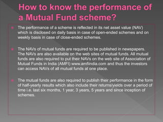  The performance of a scheme is reflected in its net asset value (NAV)
which is disclosed on daily basis in case of open-ended schemes and on
weekly basis in case of close-ended schemes.
 The NAVs of mutual funds are required to be published in newspapers.
The NAVs are also available on the web sites of mutual funds. All mutual
funds are also required to put their NAVs on the web site of Association of
Mutual Funds in India (AMFI) www.amfiindia.com and thus the investors
can access NAVs of all mutual funds at one place.
 The mutual funds are also required to publish their performance in the form
of half-yearly results which also include their returns/yields over a period of
time i.e. last six months, 1 year, 3 years, 5 years and since inception of
schemes.
 