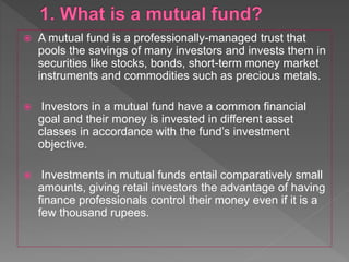  A mutual fund is a professionally-managed trust that
pools the savings of many investors and invests them in
securities like stocks, bonds, short-term money market
instruments and commodities such as precious metals.
 Investors in a mutual fund have a common financial
goal and their money is invested in different asset
classes in accordance with the fund’s investment
objective.
 Investments in mutual funds entail comparatively small
amounts, giving retail investors the advantage of having
finance professionals control their money even if it is a
few thousand rupees.
 