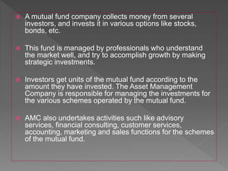  A mutual fund company collects money from several
investors, and invests it in various options like stocks,
bonds, etc.
 This fund is managed by professionals who understand
the market well, and try to accomplish growth by making
strategic investments.
 Investors get units of the mutual fund according to the
amount they have invested. The Asset Management
Company is responsible for managing the investments for
the various schemes operated by the mutual fund.
 AMC also undertakes activities such like advisory
services, financial consulting, customer services,
accounting, marketing and sales functions for the schemes
of the mutual fund.
 