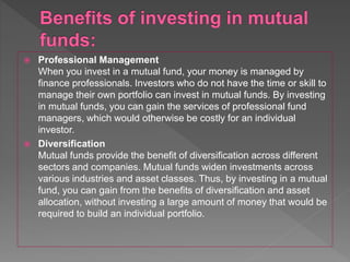  Professional Management
When you invest in a mutual fund, your money is managed by
finance professionals. Investors who do not have the time or skill to
manage their own portfolio can invest in mutual funds. By investing
in mutual funds, you can gain the services of professional fund
managers, which would otherwise be costly for an individual
investor.
 Diversification
Mutual funds provide the benefit of diversification across different
sectors and companies. Mutual funds widen investments across
various industries and asset classes. Thus, by investing in a mutual
fund, you can gain from the benefits of diversification and asset
allocation, without investing a large amount of money that would be
required to build an individual portfolio.
 