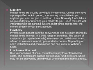  Liquidity
Mutual funds are usually very liquid investments. Unless they have
a pre-specified lock-in period, your money is available to you
anytime you want subject to exit load, if any. Normally funds take a
couple of days for returning your money to you. Since they are well
integrated with the banking system, most funds can transfer the
money directly to your bank account.
 Flexibility
Investors can benefit from the convenience and flexibility offered by
mutual funds to invest in a wide range of schemes. The option of
systematic (at regular intervals) investment and withdrawal is also
offered to investors in most open-ended schemes. Depending on
one’s inclinations and convenience one can invest or withdraw
funds.
 Low transaction cost
Due to economies of scale, mutual funds pay lower transaction
costs. The benefits are passed on to mutual fund investors, which
may not be enjoyed by an individual who enters the market directly.
 