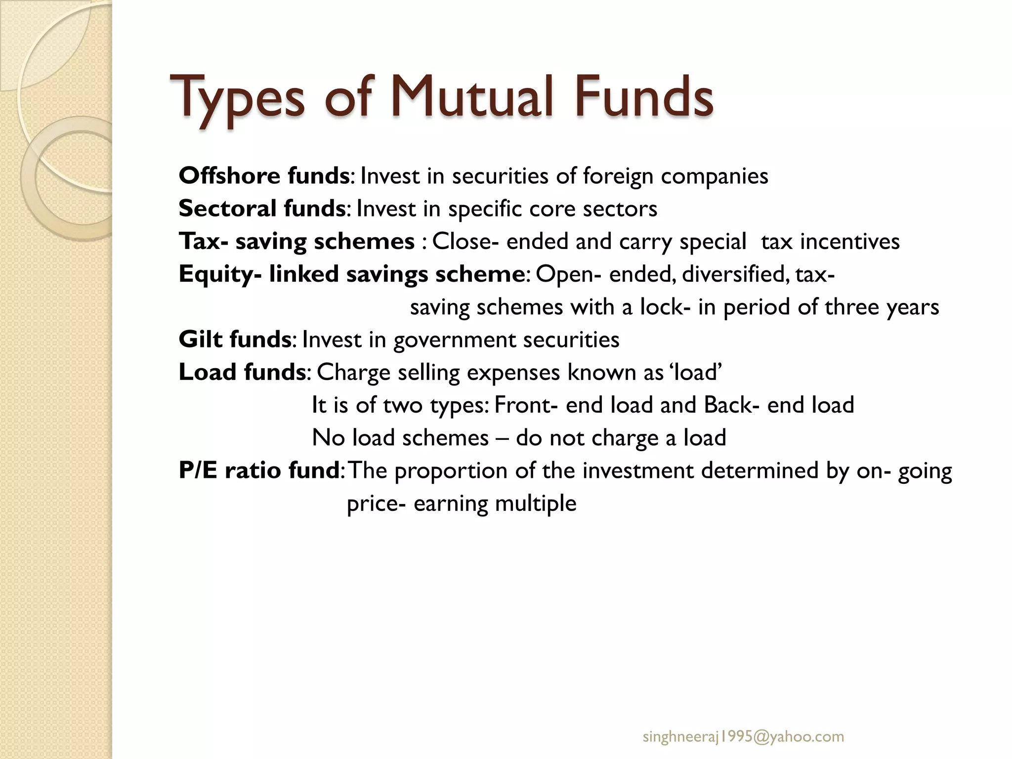 Types of Mutual Funds
Offshore funds: Invest in securities of foreign companies
Sectoral funds: Invest in specific core sectors
Tax- saving schemes : Close- ended and carry special tax incentives
Equity- linked savings scheme: Open- ended, diversified, tax-
saving schemes with a lock- in period of three years
Gilt funds: Invest in government securities
Load funds: Charge selling expenses known as ‘load’
It is of two types: Front- end load and Back- end load
No load schemes – do not charge a load
P/E ratio fund:The proportion of the investment determined by on- going
price- earning multiple
singhneeraj1995@yahoo.com
 