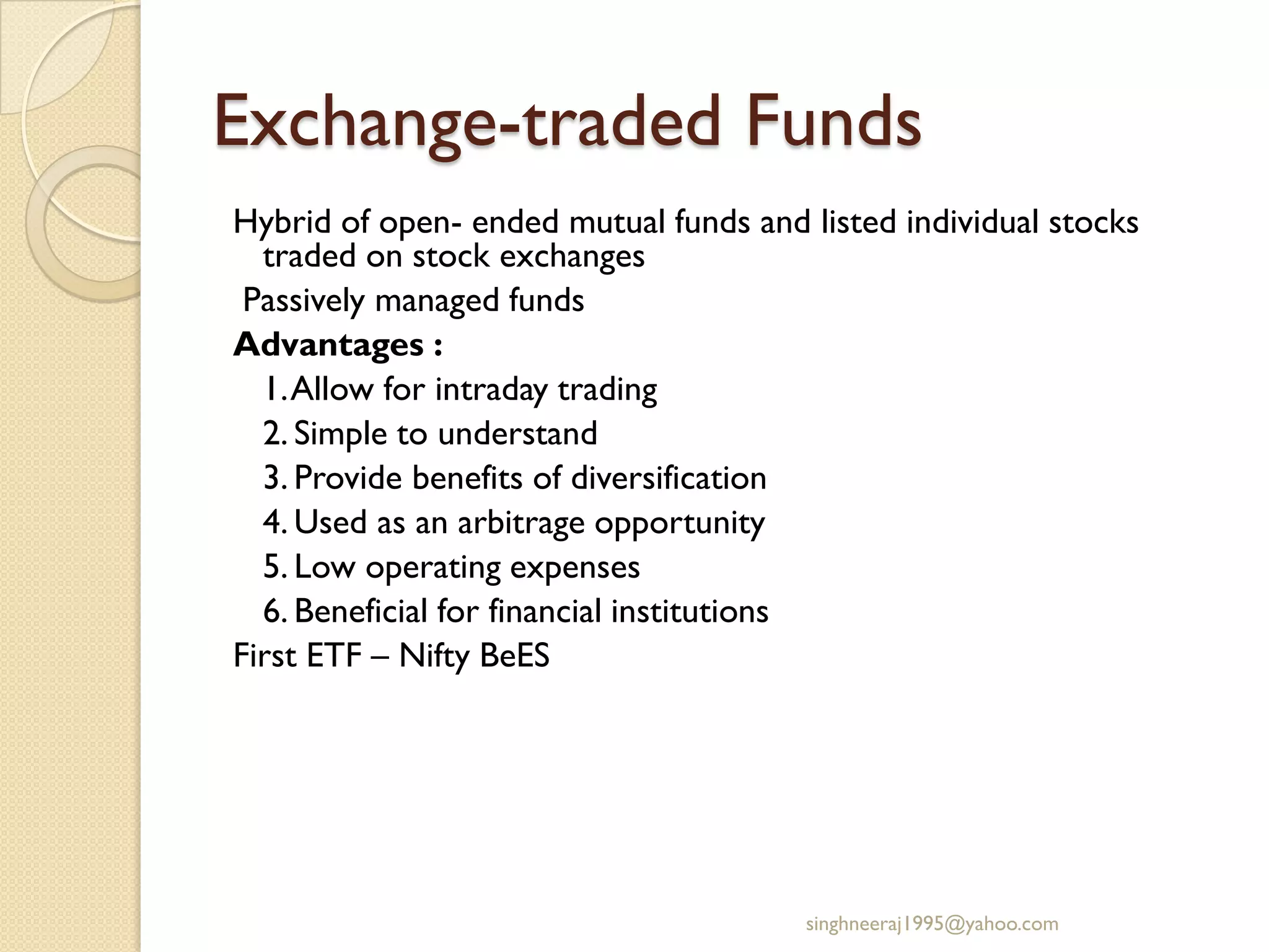 Exchange-traded Funds
Hybrid of open- ended mutual funds and listed individual stocks
traded on stock exchanges
Passively managed funds
Advantages :
1.Allow for intraday trading
2. Simple to understand
3. Provide benefits of diversification
4. Used as an arbitrage opportunity
5. Low operating expenses
6. Beneficial for financial institutions
First ETF – Nifty BeES
singhneeraj1995@yahoo.com
 