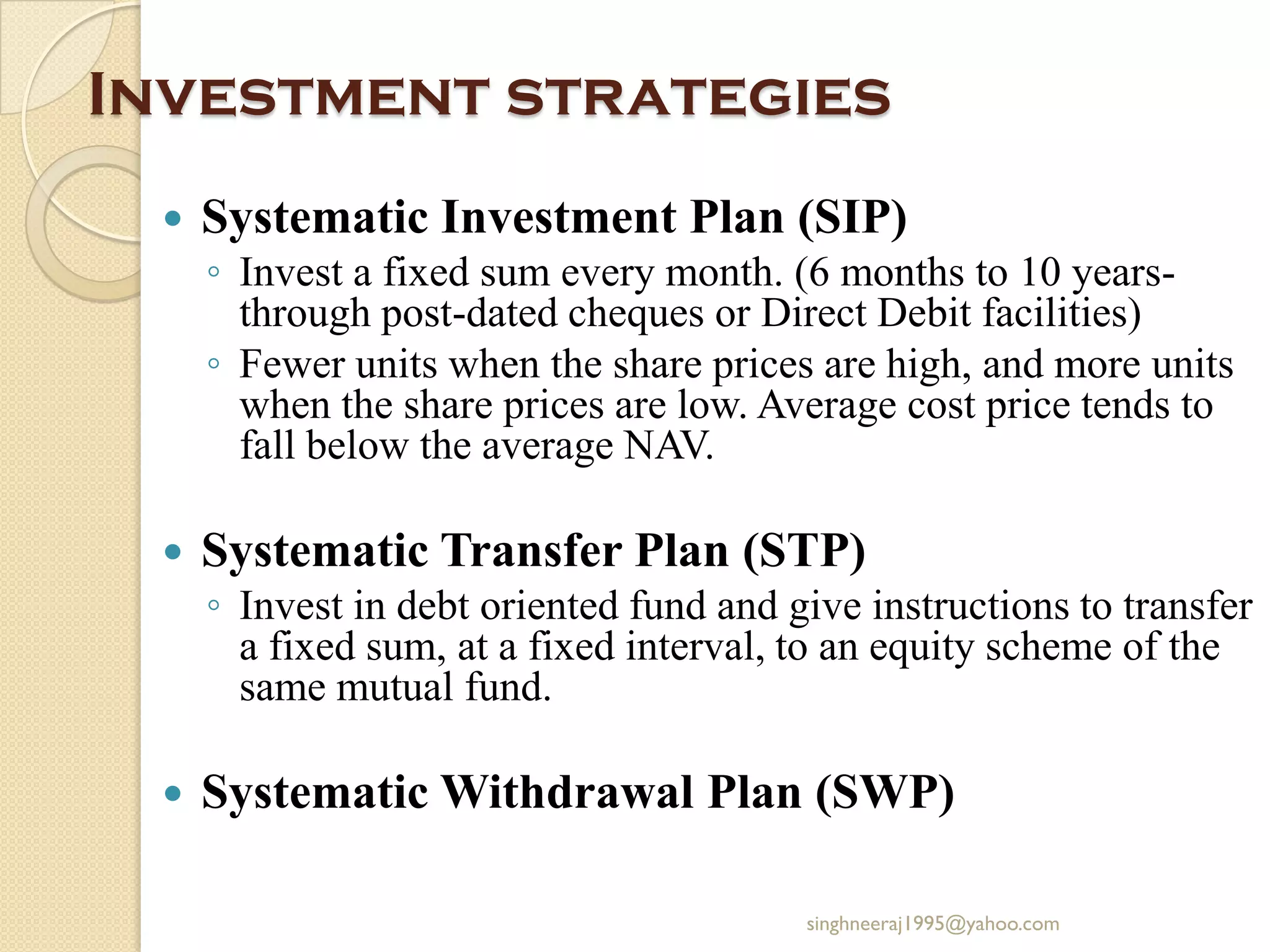 Investment strategies
 Systematic Investment Plan (SIP)
◦ Invest a fixed sum every month. (6 months to 10 years-
through post-dated cheques or Direct Debit facilities)
◦ Fewer units when the share prices are high, and more units
when the share prices are low. Average cost price tends to
fall below the average NAV.
 Systematic Transfer Plan (STP)
◦ Invest in debt oriented fund and give instructions to transfer
a fixed sum, at a fixed interval, to an equity scheme of the
same mutual fund.
 Systematic Withdrawal Plan (SWP)
singhneeraj1995@yahoo.com
 
