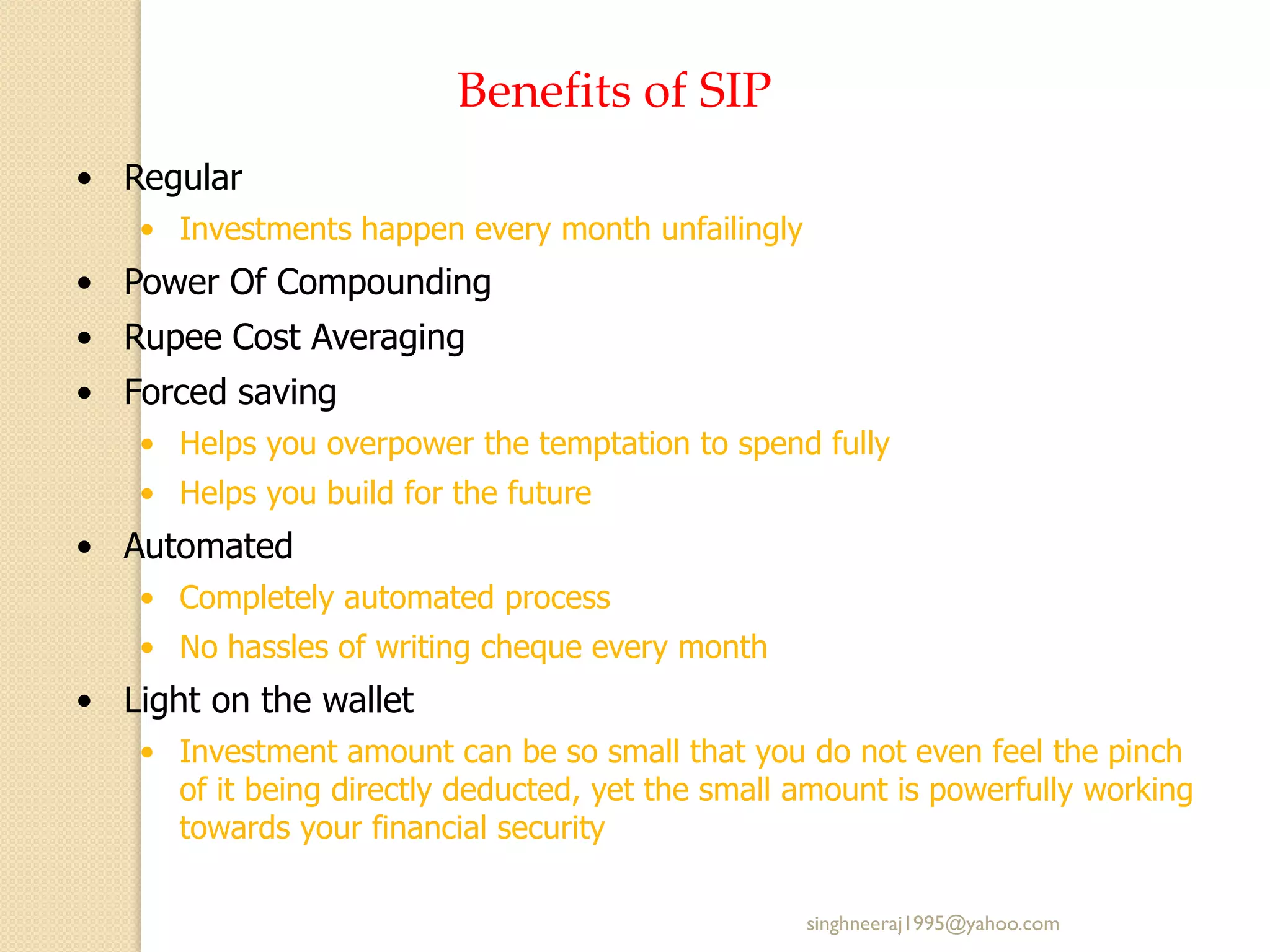 Benefits of SIP
• Regular
• Investments happen every month unfailingly
• Power Of Compounding
• Rupee Cost Averaging
• Forced saving
• Helps you overpower the temptation to spend fully
• Helps you build for the future
• Automated
• Completely automated process
• No hassles of writing cheque every month
• Light on the wallet
• Investment amount can be so small that you do not even feel the pinch
of it being directly deducted, yet the small amount is powerfully working
towards your financial security
singhneeraj1995@yahoo.com
 