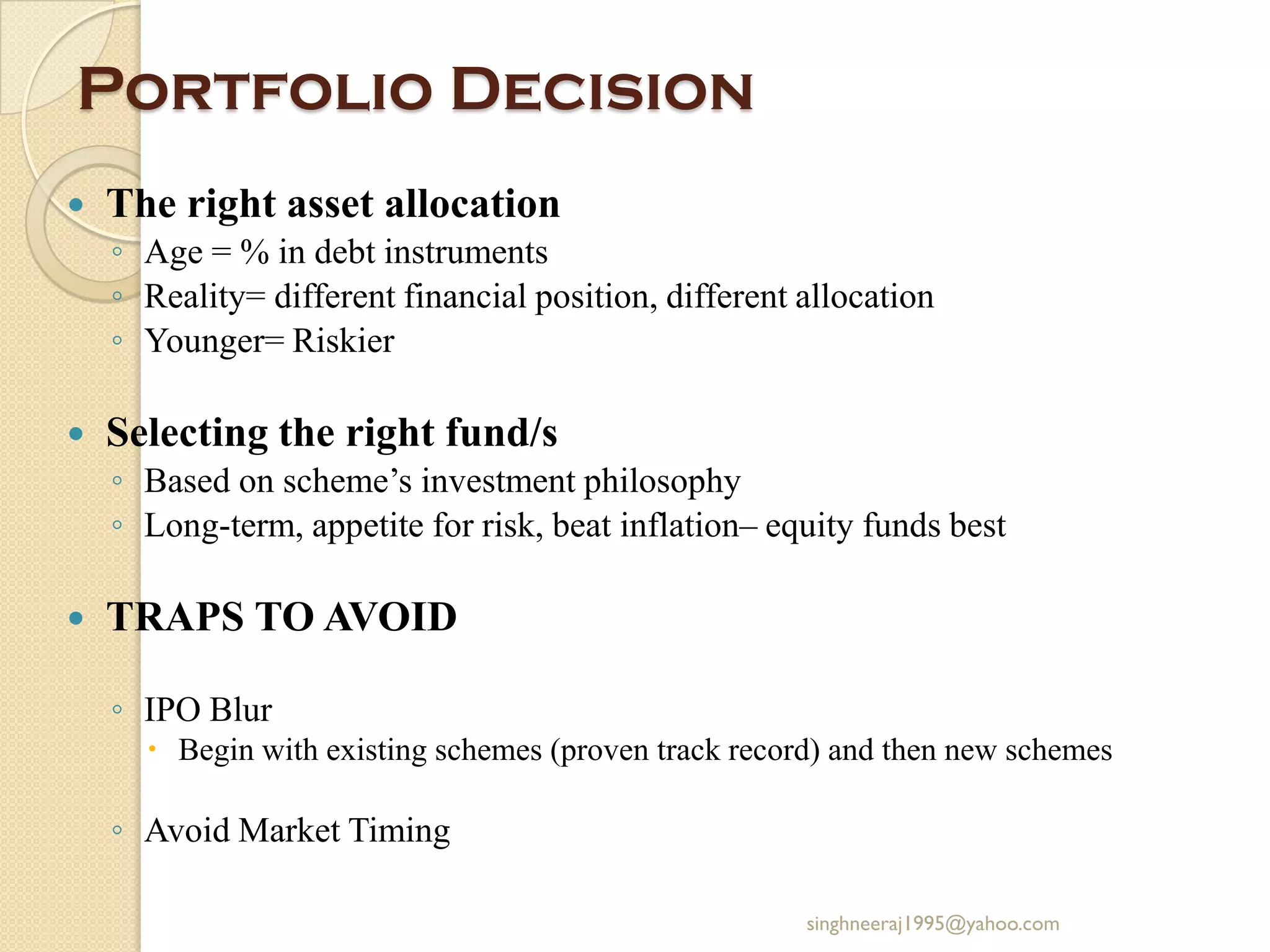 Portfolio Decision
 The right asset allocation
◦ Age = % in debt instruments
◦ Reality= different financial position, different allocation
◦ Younger= Riskier
 Selecting the right fund/s
◦ Based on scheme’s investment philosophy
◦ Long-term, appetite for risk, beat inflation– equity funds best
 TRAPS TO AVOID
◦ IPO Blur
 Begin with existing schemes (proven track record) and then new schemes
◦ Avoid Market Timing
singhneeraj1995@yahoo.com
 