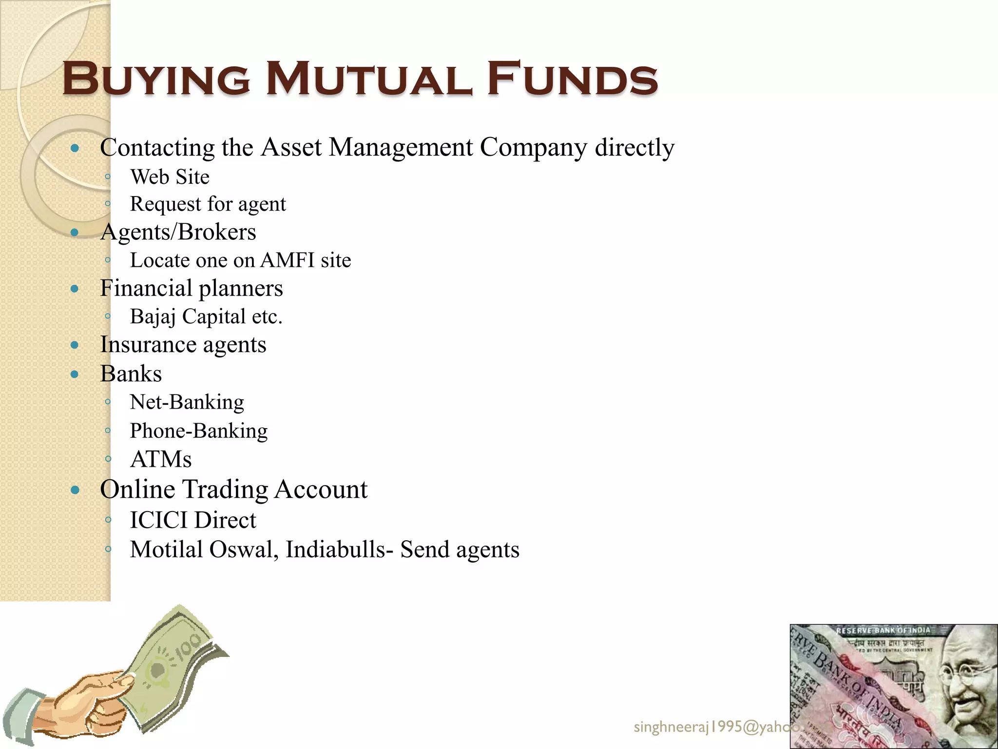 Buying Mutual Funds
 Contacting the Asset Management Company directly
◦ Web Site
◦ Request for agent
 Agents/Brokers
◦ Locate one on AMFI site
 Financial planners
◦ Bajaj Capital etc.
 Insurance agents
 Banks
◦ Net-Banking
◦ Phone-Banking
◦ ATMs
 Online Trading Account
◦ ICICI Direct
◦ Motilal Oswal, Indiabulls- Send agents
singhneeraj1995@yahoo.com
 