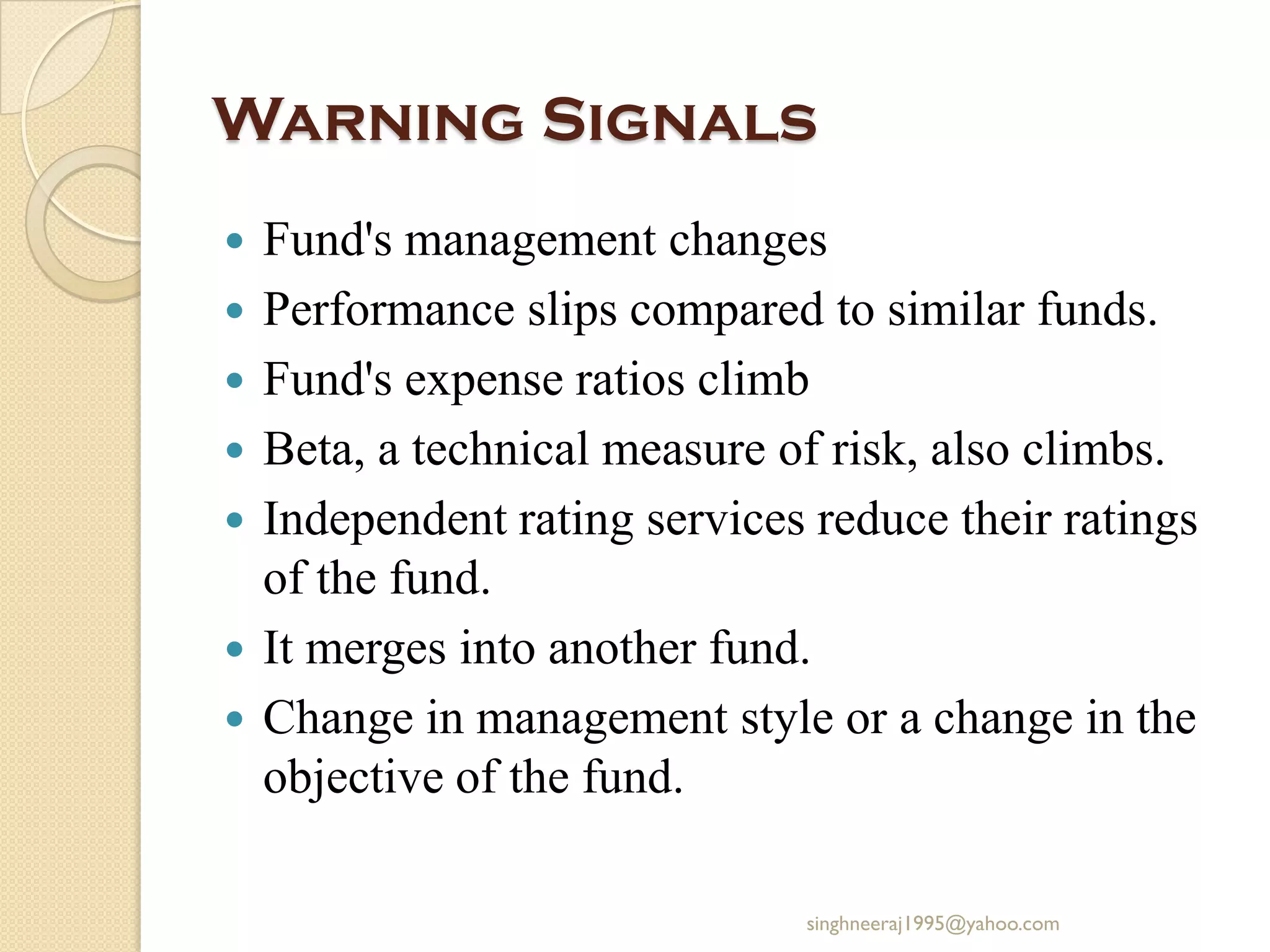 Warning Signals
 Fund's management changes
 Performance slips compared to similar funds.
 Fund's expense ratios climb
 Beta, a technical measure of risk, also climbs.
 Independent rating services reduce their ratings
of the fund.
 It merges into another fund.
 Change in management style or a change in the
objective of the fund.
singhneeraj1995@yahoo.com
 