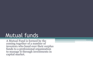 Mutual funds
A Mutual Fund is formed by the
coming together of a number of
investors who hand over their surplus
funds to a professional organization
to manage it through investments in
capital market.
 