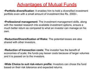 Advantages of Mutual Funds
•Portfolio diversification: It enables him to hold a diversified investment
portfolio even with a small amount of investment like Rs. 2000/-.
•Professional management: The investment management skills, along
with the needed research into available investment options, ensure a
much better return as compared to what an investor can manage on his
own.
•Reduction/Diversification of Risks: The potential losses are also
shared with other investors.
•Reduction of transaction costs: The investor has the benefit of
economies of scale; the funds pay lesser costs because of larger volumes
and it is passed on to the investors.
•Wide Choice to suit risk-return profile: Investors can chose the fund
based on their risk tolerance and expected returns.
 