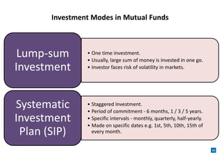 Investment Modes in Mutual Funds
16
• One time investment.
• Usually, large sum of money is invested in one go.
• Investor faces risk of volatility in markets.
Lump-sum
Investment
• Staggered Investment.
• Period of commitment - 6 months, 1 / 3 / 5 years.
• Specific intervals - monthly, quarterly, half-yearly.
• Made on specific dates e.g. 1st, 5th, 10th, 15th of
every month.
Systematic
Investment
Plan (SIP)
 