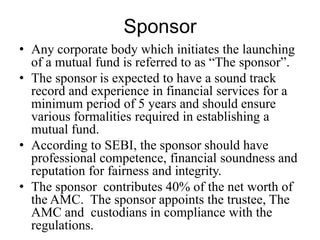 Sponsor
• Any corporate body which initiates the launching
of a mutual fund is referred to as “The sponsor”.
• The sponsor is expected to have a sound track
record and experience in financial services for a
minimum period of 5 years and should ensure
various formalities required in establishing a
mutual fund.
• According to SEBI, the sponsor should have
professional competence, financial soundness and
reputation for fairness and integrity.
• The sponsor contributes 40% of the net worth of
the AMC. The sponsor appoints the trustee, The
AMC and custodians in compliance with the
regulations.
 