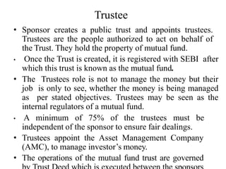 Trustee
• Sponsor creates a public trust and appoints trustees.
Trustees are the people authorized to act on behalf of
the Trust. They hold the property of mutual fund.
• Once the Trust is created, it is registered with SEBI after
which this trust is known as the mutual fund.
• The Trustees role is not to manage the money but their
job is only to see, whether the money is being managed
as per stated objectives. Trustees may be seen as the
internal regulators of a mutual fund.
• A minimum of 75% of the trustees must be
independent of the sponsor to ensure fair dealings.
• Trustees appoint the Asset Management Company
(AMC), to manage investor’s money.
• The operations of the mutual fund trust are governed
 