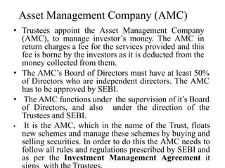 Asset Management Company (AMC)
• Trustees appoint the Asset Management Company
(AMC), to manage investor’s money. The AMC in
return charges a fee for the services provided and this
fee is borne by the investors as it is deducted from the
money collected from them.
• The AMC’s Board of Directors must have at least 50%
of Directors who are independent directors. The AMC
has to be approved by SEBI.
• The AMC functions under the supervision of it’s Board
of Directors, and also under the direction of the
Trustees and SEBI.
• It is the AMC, which in the name of the Trust, floats
new schemes and manage these schemes by buying and
selling securities. In order to do this the AMC needs to
follow all rules and regulations prescribed by SEBI and
as per the Investment Management Agreement it
 