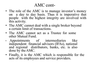 AMC cont-
• The role of the AMC is to manage investor’s money
on a day to day basis. Thus it is imperative that
people with the highest integrity are involved with
this activity.
• The AMC cannot deal with a single broker beyond
a certain limit of transactions.
• The AMC cannot act as a Trustee for some
other Mutual Fund.
• Appointments of intermediaries like
independent financial advisors (IFAs), national
and regional distributors, banks, etc. is also
done by theAMC.
• Finally, it is the AMC which is responsible for the
acts of its employees and service providers.
 