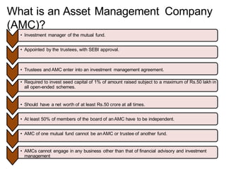 What is an Asset Management Company
(AMC)?
• Investment manager of the mutual fund.
• Appointed by the trustees, with SEBI approval.
• Trustees and AMC enter into an investment management agreement.
• Required to invest seed capital of 1% of amount raised subject to a maximum of Rs.50 lakh in
all open-ended schemes.
• Should have a net worth of at least Rs.50 crore at all times.
• At least 50% of members of the board of anAMC have to be independent.
• AMC of one mutual fund cannot be anAMC or trustee of another fund.
• AMCs cannot engage in any business other than that of financial advisory and investment
management
 