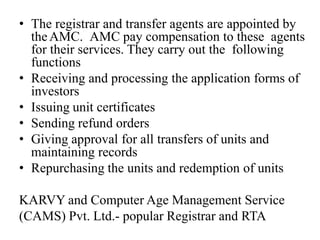 • The registrar and transfer agents are appointed by
theAMC. AMC pay compensation to these agents
for their services. They carry out the following
functions
• Receiving and processing the application forms of
investors
• Issuing unit certificates
• Sending refund orders
• Giving approval for all transfers of units and
maintaining records
• Repurchasing the units and redemption of units
KARVY and Computer Age Management Service
(CAMS) Pvt. Ltd.- popular Registrar and RTA
 
