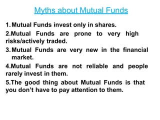 Myths about Mutual Funds
1.Mutual Funds invest only in shares.
2.Mutual Funds are prone to very high
risks/actively traded.
3.Mutual Funds are very new in the financial
market.
4.Mutual Funds are not reliable and people
rarely invest in them.
5.The good thing about Mutual Funds is that
you don’t have to pay attention to them.
 
