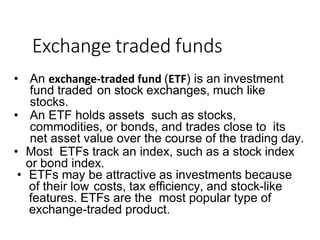 Exchange traded funds
• An exchange-traded fund (ETF) is an investment
fund traded on stock exchanges, much like
stocks.
• An ETF holds assets such as stocks,
commodities, or bonds, and trades close to its
net asset value over the course of the trading day.
• Most ETFs track an index, such as a stock index
or bond index.
• ETFs may be attractive as investments because
of their low costs, tax efficiency, and stock-like
features. ETFs are the most popular type of
exchange-traded product.
 