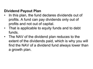 Dividend Payout Plan
• In this plan, the fund declares dividends out of
profits. A fund can pay dividends only out of
profits and not out of capital.
• That is applicable to equity funds and to debt
funds.
• The NAV of the dividend plan reduces to the
extent of the dividends paid, which is why you will
find the NAV of a dividend fund always lower than
a growth plan.
 