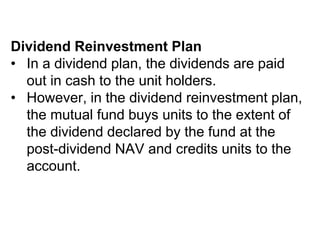 Dividend Reinvestment Plan
• In a dividend plan, the dividends are paid
out in cash to the unit holders.
• However, in the dividend reinvestment plan,
the mutual fund buys units to the extent of
the dividend declared by the fund at the
post-dividend NAV and credits units to the
account.
 