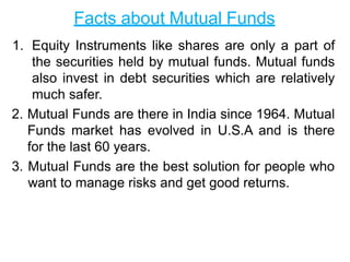 Facts about Mutual Funds
1. Equity Instruments like shares are only a part of
the securities held by mutual funds. Mutual funds
also invest in debt securities which are relatively
much safer.
2. Mutual Funds are there in India since 1964. Mutual
Funds market has evolved in U.S.A and is there
for the last 60 years.
3. Mutual Funds are the best solution for people who
want to manage risks and get good returns.
 
