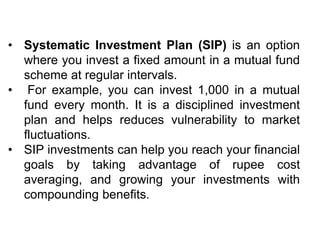 • Systematic Investment Plan (SIP) is an option
where you invest a fixed amount in a mutual fund
scheme at regular intervals.
• For example, you can invest 1,000 in a mutual
fund every month. It is a disciplined investment
plan and helps reduces vulnerability to market
fluctuations.
• SIP investments can help you reach your financial
goals by taking advantage of rupee cost
averaging, and growing your investments with
compounding benefits.
 