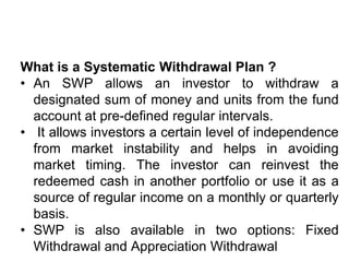 What is a Systematic Withdrawal Plan ?
• An SWP allows an investor to withdraw a
designated sum of money and units from the fund
account at pre-defined regular intervals.
• It allows investors a certain level of independence
from market instability and helps in avoiding
market timing. The investor can reinvest the
redeemed cash in another portfolio or use it as a
source of regular income on a monthly or quarterly
basis.
• SWP is also available in two options: Fixed
Withdrawal and Appreciation Withdrawal
 