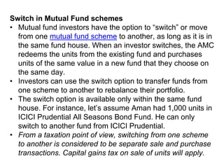 Switch in Mutual Fund schemes
• Mutual fund investors have the option to “switch” or move
from one mutual fund scheme to another, as long as it is in
the same fund house. When an investor switches, the AMC
redeems the units from the existing fund and purchases
units of the same value in a new fund that they choose on
the same day.
• Investors can use the switch option to transfer funds from
one scheme to another to rebalance their portfolio.
• The switch option is available only within the same fund
house. For instance, let’s assume Aman had 1,000 units in
ICICI Prudential All Seasons Bond Fund. He can only
switch to another fund from ICICI Prudential.
• From a taxation point of view, switching from one scheme
to another is considered to be separate sale and purchase
transactions. Capital gains tax on sale of units will apply.
 
