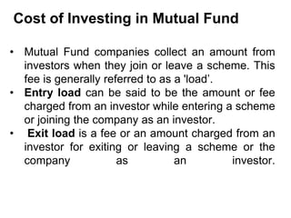 Cost of Investing in Mutual Fund
• Mutual Fund companies collect an amount from
investors when they join or leave a scheme. This
fee is generally referred to as a 'load’.
• Entry load can be said to be the amount or fee
charged from an investor while entering a scheme
or joining the company as an investor.
• Exit load is a fee or an amount charged from an
investor for exiting or leaving a scheme or the
company as an investor.
 