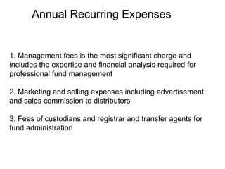 Annual Recurring Expenses
1. Management fees is the most significant charge and
includes the expertise and financial analysis required for
professional fund management
2. Marketing and selling expenses including advertisement
and sales commission to distributors
3. Fees of custodians and registrar and transfer agents for
fund administration
 
