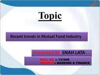 Topic
Recent trends in Mutual Fund Industry
Presented By: SNAH LATA
ROLL NO. :- 131949
BRANCH :- BANKING & FINANCE
 