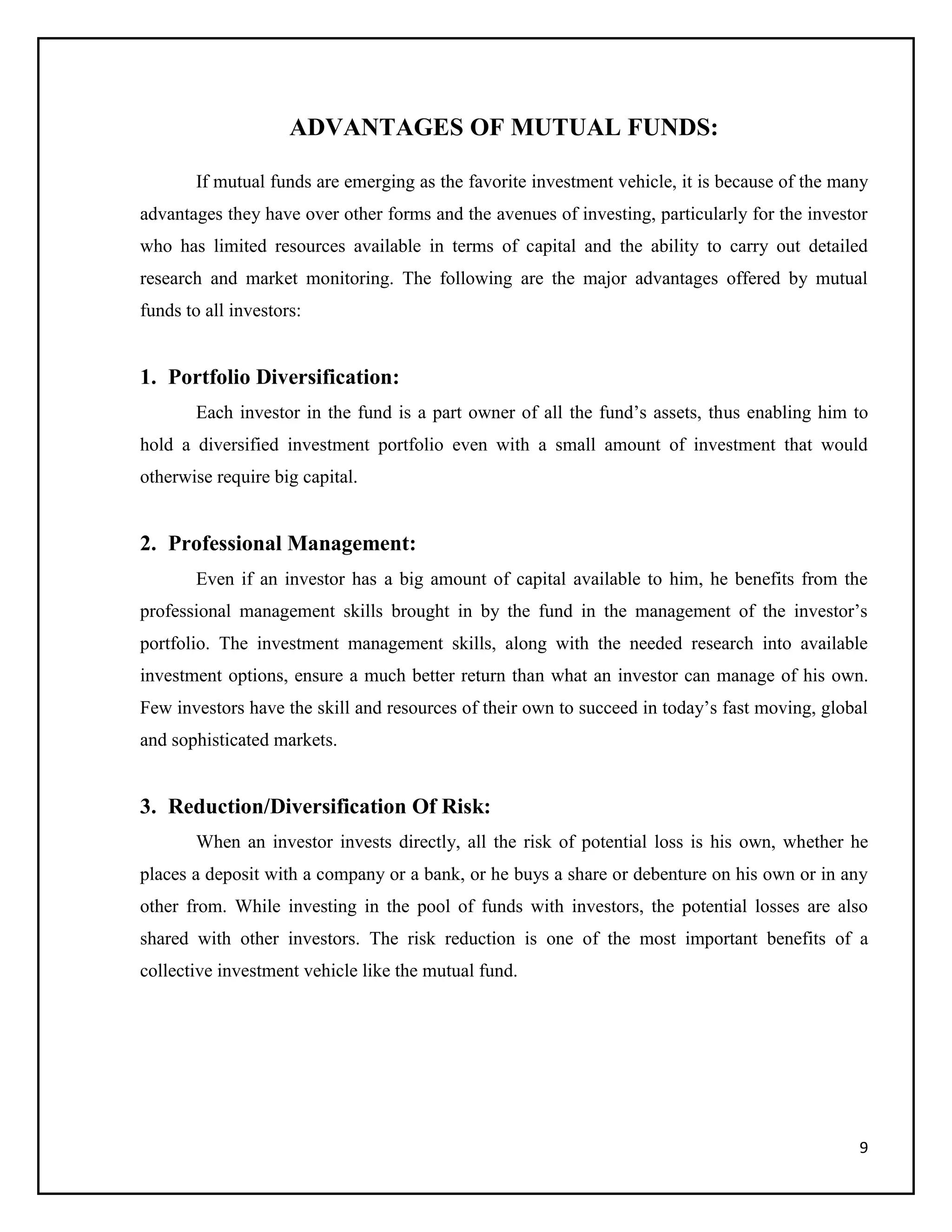 9
ADVANTAGES OF MUTUAL FUNDS:
If mutual funds are emerging as the favorite investment vehicle, it is because of the many
advantages they have over other forms and the avenues of investing, particularly for the investor
who has limited resources available in terms of capital and the ability to carry out detailed
research and market monitoring. The following are the major advantages offered by mutual
funds to all investors:
1. Portfolio Diversification:
Each investor in the fund is a part owner of all the fund’s assets, thus enabling him to
hold a diversified investment portfolio even with a small amount of investment that would
otherwise require big capital.
2. Professional Management:
Even if an investor has a big amount of capital available to him, he benefits from the
professional management skills brought in by the fund in the management of the investor’s
portfolio. The investment management skills, along with the needed research into available
investment options, ensure a much better return than what an investor can manage of his own.
Few investors have the skill and resources of their own to succeed in today’s fast moving, global
and sophisticated markets.
3. Reduction/Diversification Of Risk:
When an investor invests directly, all the risk of potential loss is his own, whether he
places a deposit with a company or a bank, or he buys a share or debenture on his own or in any
other from. While investing in the pool of funds with investors, the potential losses are also
shared with other investors. The risk reduction is one of the most important benefits of a
collective investment vehicle like the mutual fund.
 