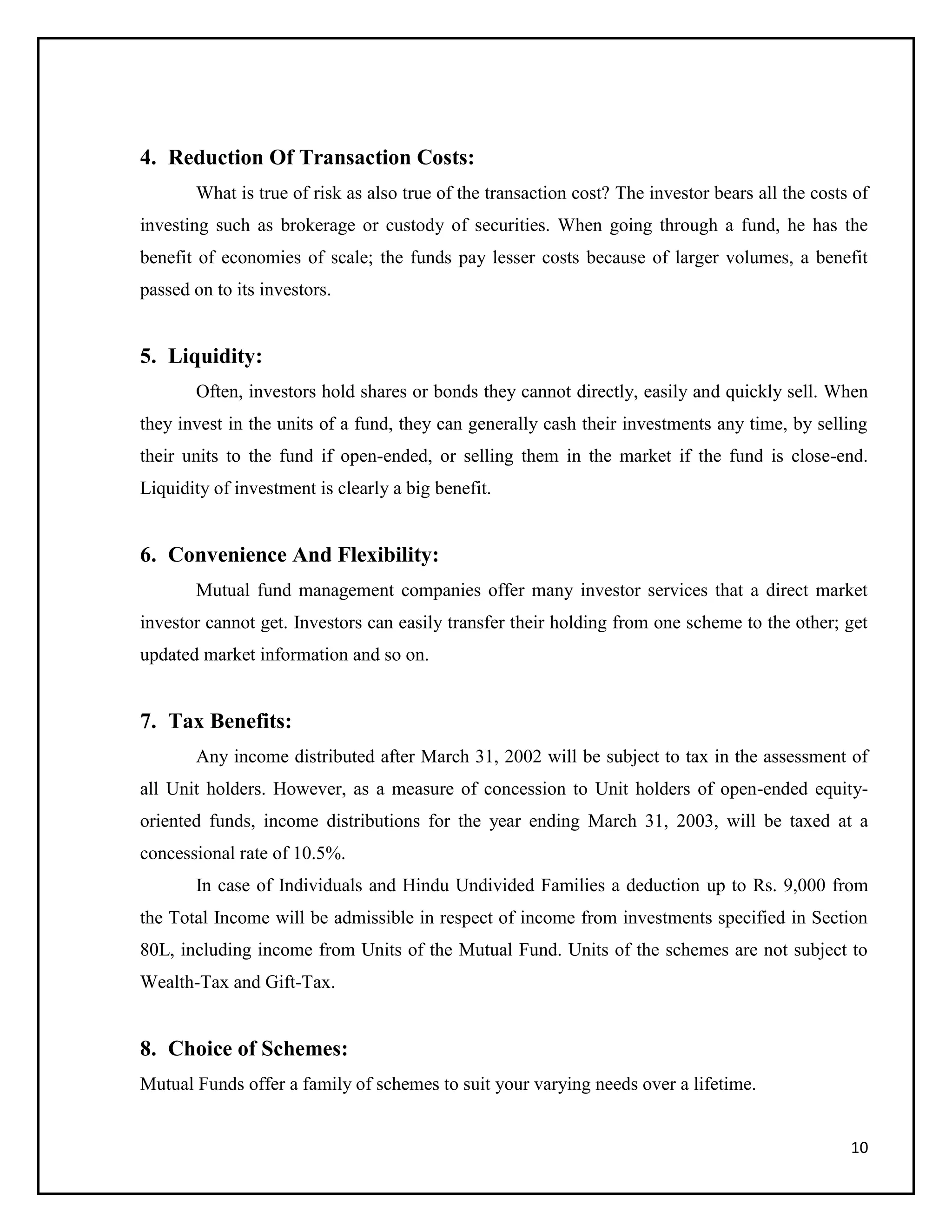 10
4. Reduction Of Transaction Costs:
What is true of risk as also true of the transaction cost? The investor bears all the costs of
investing such as brokerage or custody of securities. When going through a fund, he has the
benefit of economies of scale; the funds pay lesser costs because of larger volumes, a benefit
passed on to its investors.
5. Liquidity:
Often, investors hold shares or bonds they cannot directly, easily and quickly sell. When
they invest in the units of a fund, they can generally cash their investments any time, by selling
their units to the fund if open-ended, or selling them in the market if the fund is close-end.
Liquidity of investment is clearly a big benefit.
6. Convenience And Flexibility:
Mutual fund management companies offer many investor services that a direct market
investor cannot get. Investors can easily transfer their holding from one scheme to the other; get
updated market information and so on.
7. Tax Benefits:
Any income distributed after March 31, 2002 will be subject to tax in the assessment of
all Unit holders. However, as a measure of concession to Unit holders of open-ended equity-
oriented funds, income distributions for the year ending March 31, 2003, will be taxed at a
concessional rate of 10.5%.
In case of Individuals and Hindu Undivided Families a deduction up to Rs. 9,000 from
the Total Income will be admissible in respect of income from investments specified in Section
80L, including income from Units of the Mutual Fund. Units of the schemes are not subject to
Wealth-Tax and Gift-Tax.
8. Choice of Schemes:
Mutual Funds offer a family of schemes to suit your varying needs over a lifetime.
 