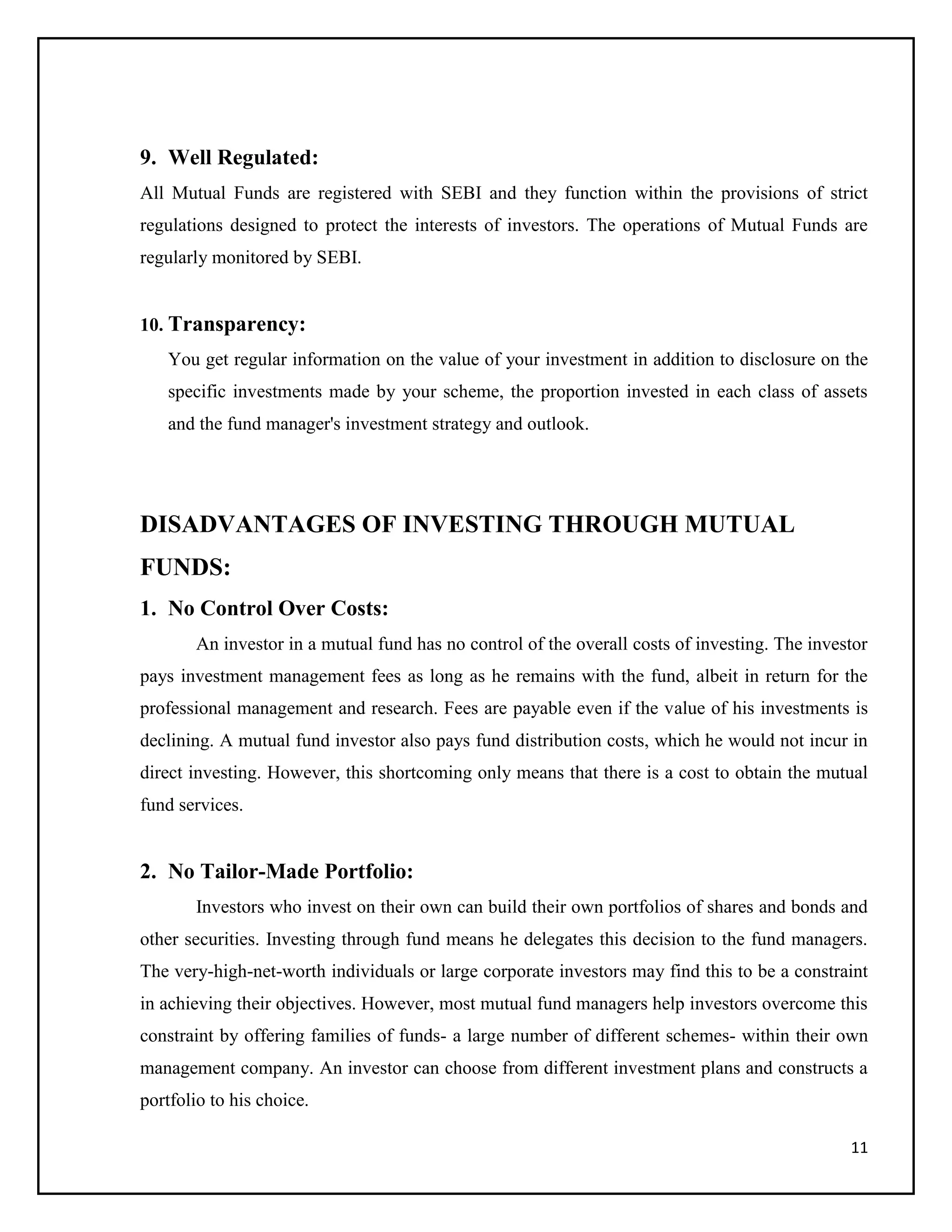11
9. Well Regulated:
All Mutual Funds are registered with SEBI and they function within the provisions of strict
regulations designed to protect the interests of investors. The operations of Mutual Funds are
regularly monitored by SEBI.
10. Transparency:
You get regular information on the value of your investment in addition to disclosure on the
specific investments made by your scheme, the proportion invested in each class of assets
and the fund manager's investment strategy and outlook.
DISADVANTAGES OF INVESTING THROUGH MUTUAL
FUNDS:
1. No Control Over Costs:
An investor in a mutual fund has no control of the overall costs of investing. The investor
pays investment management fees as long as he remains with the fund, albeit in return for the
professional management and research. Fees are payable even if the value of his investments is
declining. A mutual fund investor also pays fund distribution costs, which he would not incur in
direct investing. However, this shortcoming only means that there is a cost to obtain the mutual
fund services.
2. No Tailor-Made Portfolio:
Investors who invest on their own can build their own portfolios of shares and bonds and
other securities. Investing through fund means he delegates this decision to the fund managers.
The very-high-net-worth individuals or large corporate investors may find this to be a constraint
in achieving their objectives. However, most mutual fund managers help investors overcome this
constraint by offering families of funds- a large number of different schemes- within their own
management company. An investor can choose from different investment plans and constructs a
portfolio to his choice.
 