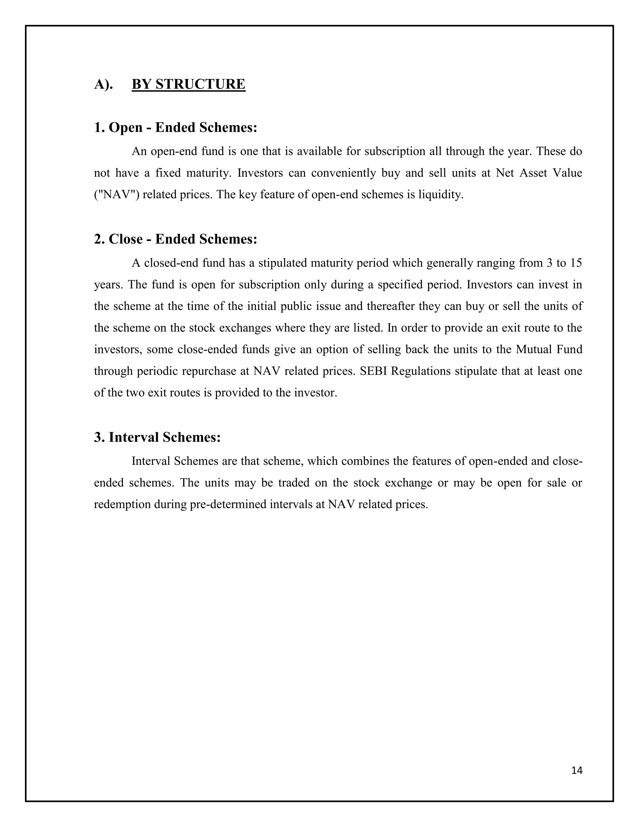 14
A). BY STRUCTURE
1. Open - Ended Schemes:
An open-end fund is one that is available for subscription all through the year. These do
not have a fixed maturity. Investors can conveniently buy and sell units at Net Asset Value
("NAV") related prices. The key feature of open-end schemes is liquidity.
2. Close - Ended Schemes:
A closed-end fund has a stipulated maturity period which generally ranging from 3 to 15
years. The fund is open for subscription only during a specified period. Investors can invest in
the scheme at the time of the initial public issue and thereafter they can buy or sell the units of
the scheme on the stock exchanges where they are listed. In order to provide an exit route to the
investors, some close-ended funds give an option of selling back the units to the Mutual Fund
through periodic repurchase at NAV related prices. SEBI Regulations stipulate that at least one
of the two exit routes is provided to the investor.
3. Interval Schemes:
Interval Schemes are that scheme, which combines the features of open-ended and close-
ended schemes. The units may be traded on the stock exchange or may be open for sale or
redemption during pre-determined intervals at NAV related prices.
 
