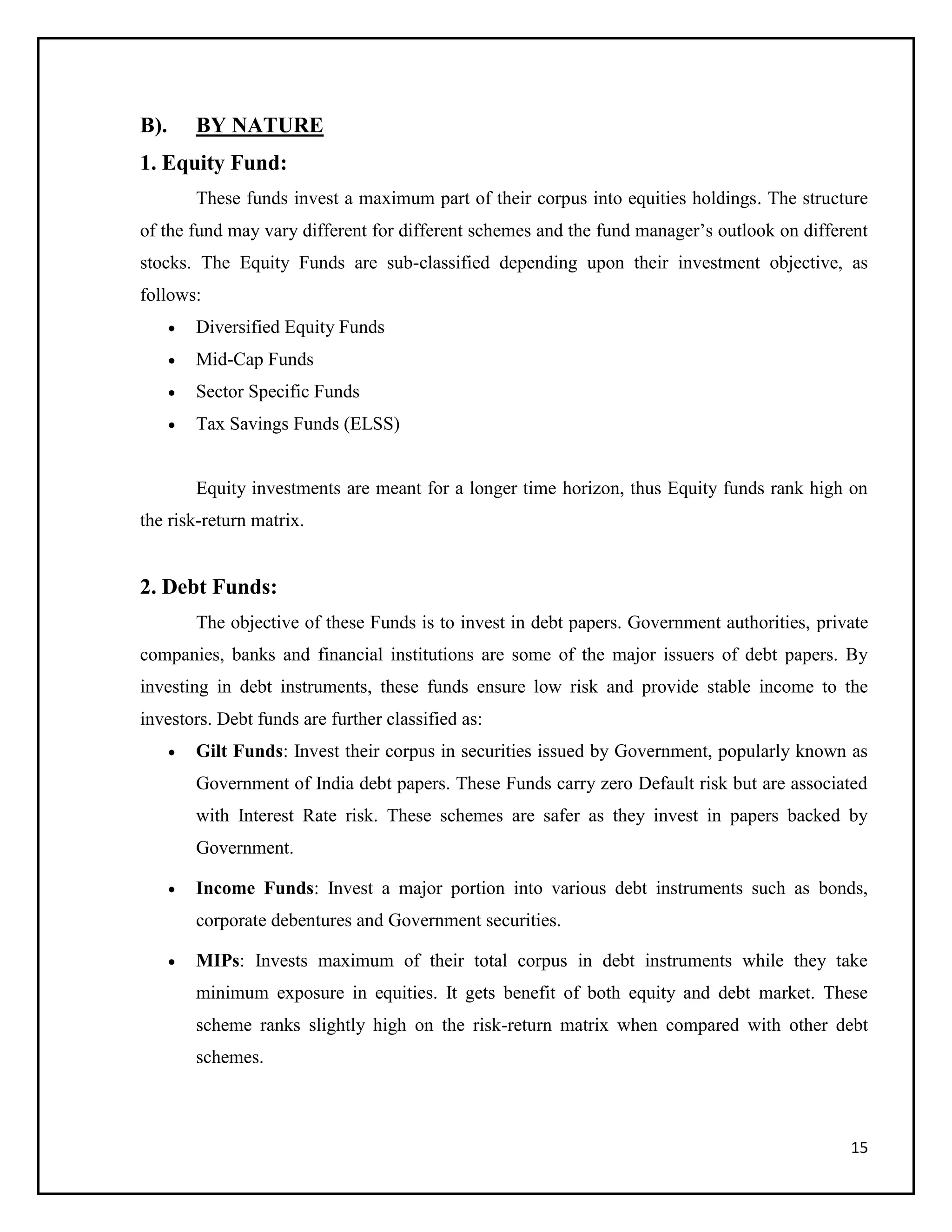 15
B). BY NATURE
1. Equity Fund:
These funds invest a maximum part of their corpus into equities holdings. The structure
of the fund may vary different for different schemes and the fund manager’s outlook on different
stocks. The Equity Funds are sub-classified depending upon their investment objective, as
follows:
 Diversified Equity Funds
 Mid-Cap Funds
 Sector Specific Funds
 Tax Savings Funds (ELSS)
Equity investments are meant for a longer time horizon, thus Equity funds rank high on
the risk-return matrix.
2. Debt Funds:
The objective of these Funds is to invest in debt papers. Government authorities, private
companies, banks and financial institutions are some of the major issuers of debt papers. By
investing in debt instruments, these funds ensure low risk and provide stable income to the
investors. Debt funds are further classified as:
 Gilt Funds: Invest their corpus in securities issued by Government, popularly known as
Government of India debt papers. These Funds carry zero Default risk but are associated
with Interest Rate risk. These schemes are safer as they invest in papers backed by
Government.
 Income Funds: Invest a major portion into various debt instruments such as bonds,
corporate debentures and Government securities.
 MIPs: Invests maximum of their total corpus in debt instruments while they take
minimum exposure in equities. It gets benefit of both equity and debt market. These
scheme ranks slightly high on the risk-return matrix when compared with other debt
schemes.
 