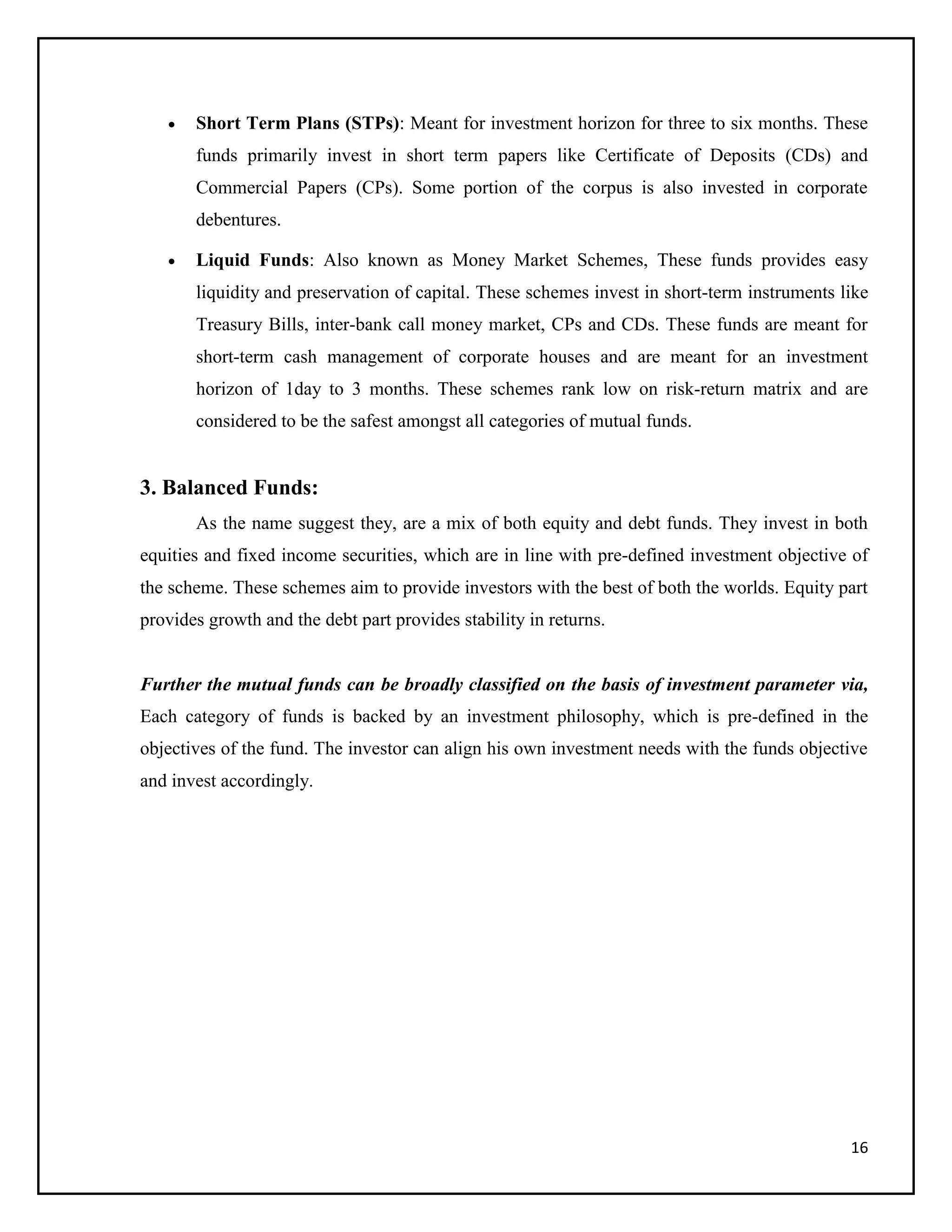 16
 Short Term Plans (STPs): Meant for investment horizon for three to six months. These
funds primarily invest in short term papers like Certificate of Deposits (CDs) and
Commercial Papers (CPs). Some portion of the corpus is also invested in corporate
debentures.
 Liquid Funds: Also known as Money Market Schemes, These funds provides easy
liquidity and preservation of capital. These schemes invest in short-term instruments like
Treasury Bills, inter-bank call money market, CPs and CDs. These funds are meant for
short-term cash management of corporate houses and are meant for an investment
horizon of 1day to 3 months. These schemes rank low on risk-return matrix and are
considered to be the safest amongst all categories of mutual funds.
3. Balanced Funds:
As the name suggest they, are a mix of both equity and debt funds. They invest in both
equities and fixed income securities, which are in line with pre-defined investment objective of
the scheme. These schemes aim to provide investors with the best of both the worlds. Equity part
provides growth and the debt part provides stability in returns.
Further the mutual funds can be broadly classified on the basis of investment parameter via,
Each category of funds is backed by an investment philosophy, which is pre-defined in the
objectives of the fund. The investor can align his own investment needs with the funds objective
and invest accordingly.
 
