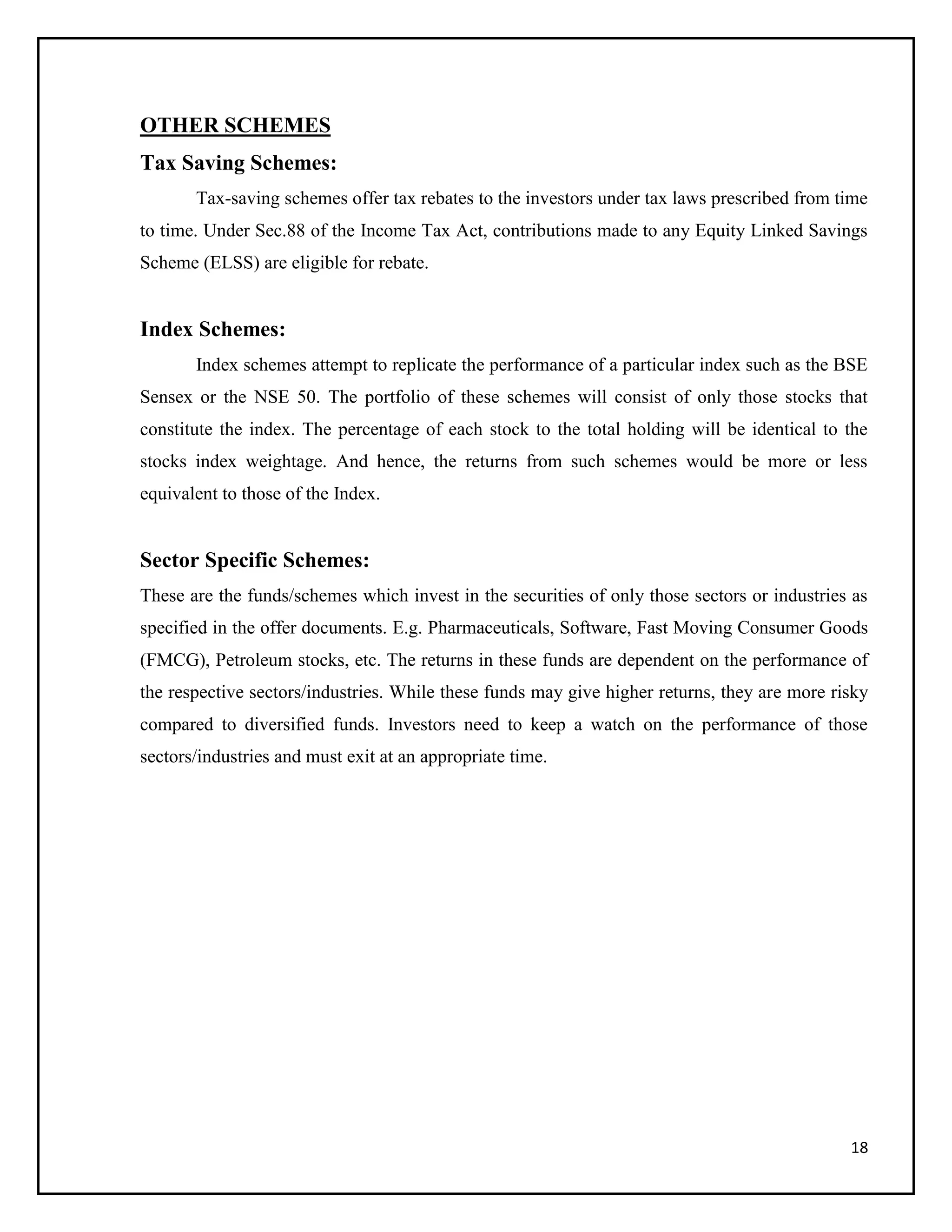 18
OTHER SCHEMES
Tax Saving Schemes:
Tax-saving schemes offer tax rebates to the investors under tax laws prescribed from time
to time. Under Sec.88 of the Income Tax Act, contributions made to any Equity Linked Savings
Scheme (ELSS) are eligible for rebate.
Index Schemes:
Index schemes attempt to replicate the performance of a particular index such as the BSE
Sensex or the NSE 50. The portfolio of these schemes will consist of only those stocks that
constitute the index. The percentage of each stock to the total holding will be identical to the
stocks index weightage. And hence, the returns from such schemes would be more or less
equivalent to those of the Index.
Sector Specific Schemes:
These are the funds/schemes which invest in the securities of only those sectors or industries as
specified in the offer documents. E.g. Pharmaceuticals, Software, Fast Moving Consumer Goods
(FMCG), Petroleum stocks, etc. The returns in these funds are dependent on the performance of
the respective sectors/industries. While these funds may give higher returns, they are more risky
compared to diversified funds. Investors need to keep a watch on the performance of those
sectors/industries and must exit at an appropriate time.
 