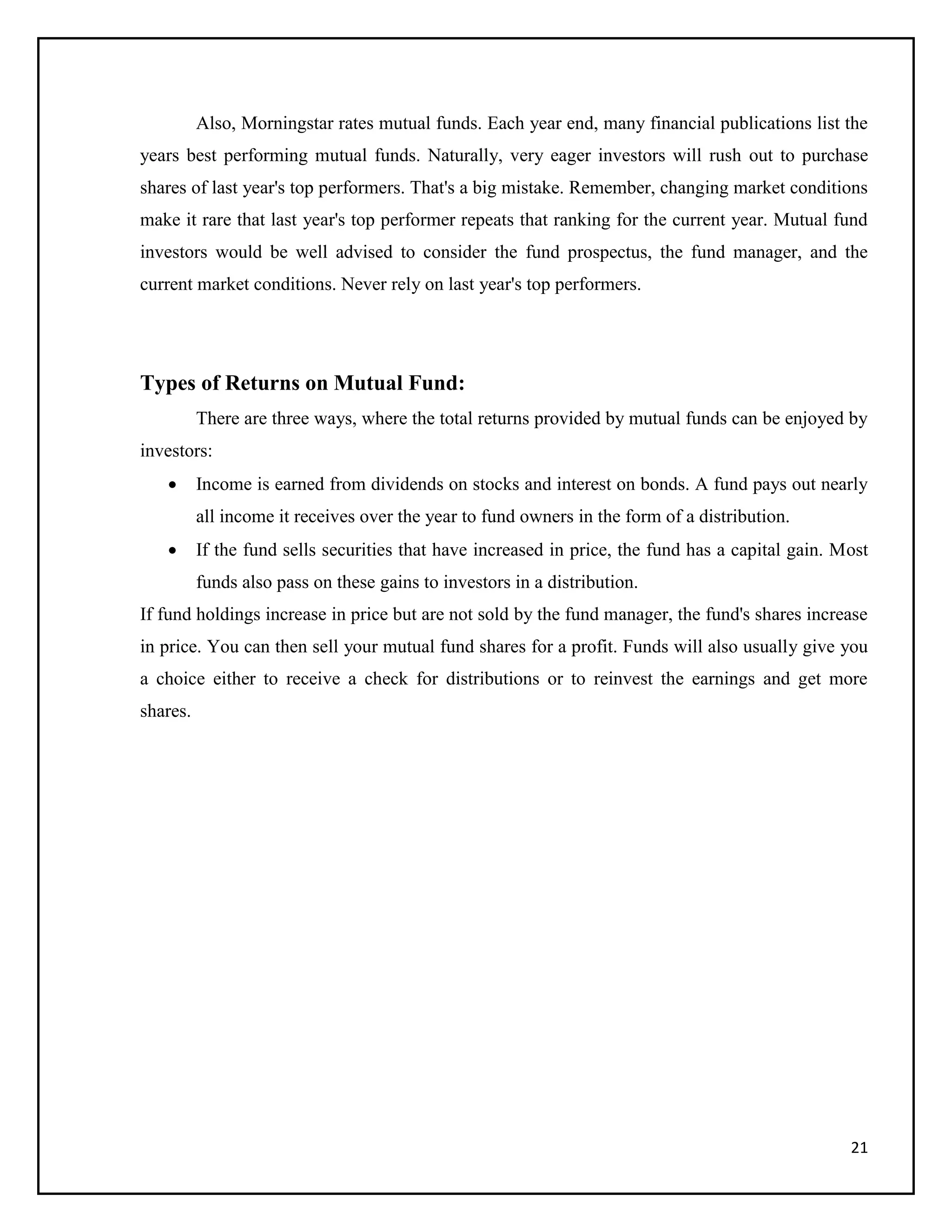 21
Also, Morningstar rates mutual funds. Each year end, many financial publications list the
years best performing mutual funds. Naturally, very eager investors will rush out to purchase
shares of last year's top performers. That's a big mistake. Remember, changing market conditions
make it rare that last year's top performer repeats that ranking for the current year. Mutual fund
investors would be well advised to consider the fund prospectus, the fund manager, and the
current market conditions. Never rely on last year's top performers.
Types of Returns on Mutual Fund:
There are three ways, where the total returns provided by mutual funds can be enjoyed by
investors:
 Income is earned from dividends on stocks and interest on bonds. A fund pays out nearly
all income it receives over the year to fund owners in the form of a distribution.
 If the fund sells securities that have increased in price, the fund has a capital gain. Most
funds also pass on these gains to investors in a distribution.
If fund holdings increase in price but are not sold by the fund manager, the fund's shares increase
in price. You can then sell your mutual fund shares for a profit. Funds will also usually give you
a choice either to receive a check for distributions or to reinvest the earnings and get more
shares.
 