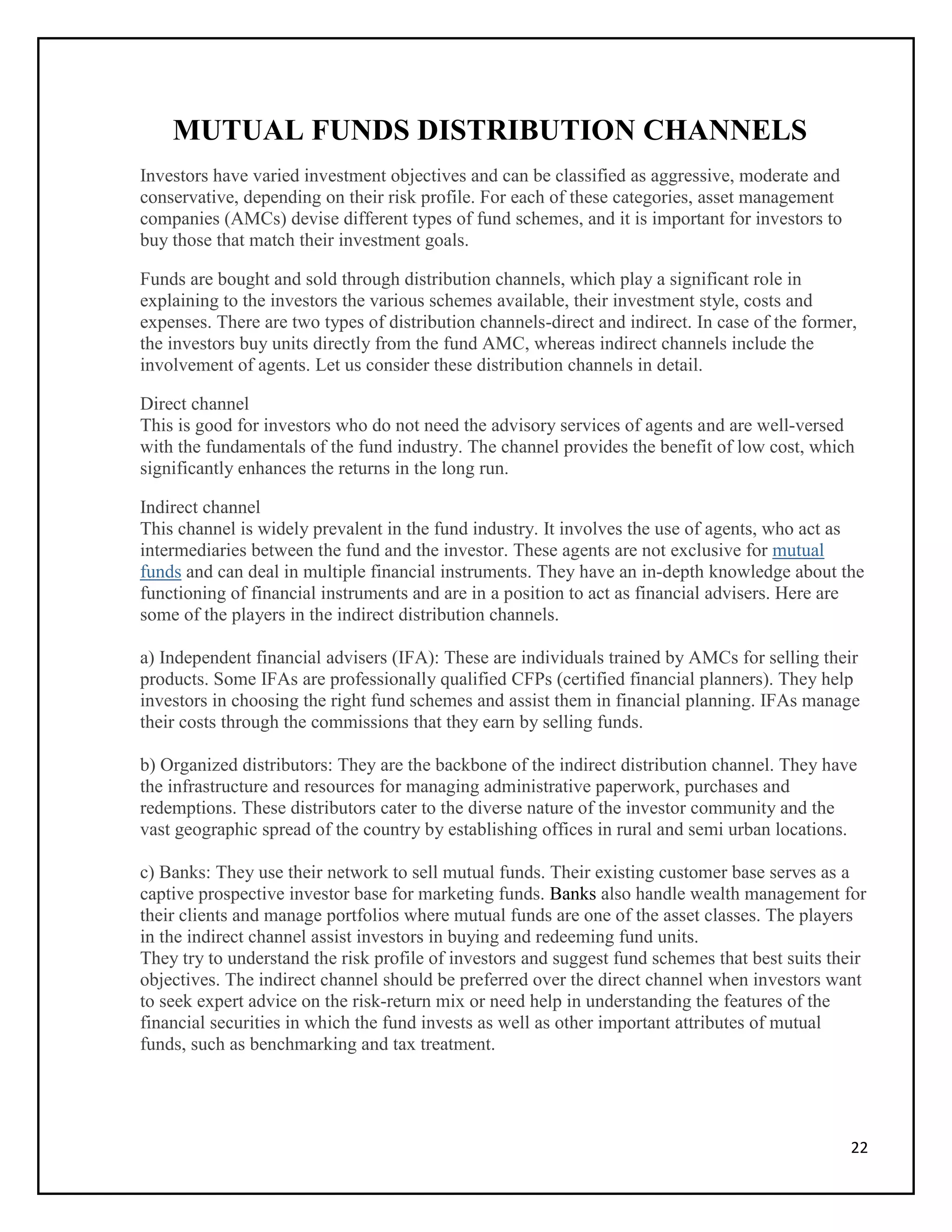 22
MUTUAL FUNDS DISTRIBUTION CHANNELS
Investors have varied investment objectives and can be classified as aggressive, moderate and
conservative, depending on their risk profile. For each of these categories, asset management
companies (AMCs) devise different types of fund schemes, and it is important for investors to
buy those that match their investment goals.
Funds are bought and sold through distribution channels, which play a significant role in
explaining to the investors the various schemes available, their investment style, costs and
expenses. There are two types of distribution channels-direct and indirect. In case of the former,
the investors buy units directly from the fund AMC, whereas indirect channels include the
involvement of agents. Let us consider these distribution channels in detail.
Direct channel
This is good for investors who do not need the advisory services of agents and are well-versed
with the fundamentals of the fund industry. The channel provides the benefit of low cost, which
significantly enhances the returns in the long run.
Indirect channel
This channel is widely prevalent in the fund industry. It involves the use of agents, who act as
intermediaries between the fund and the investor. These agents are not exclusive for mutual
funds and can deal in multiple financial instruments. They have an in-depth knowledge about the
functioning of financial instruments and are in a position to act as financial advisers. Here are
some of the players in the indirect distribution channels.
a) Independent financial advisers (IFA): These are individuals trained by AMCs for selling their
products. Some IFAs are professionally qualified CFPs (certified financial planners). They help
investors in choosing the right fund schemes and assist them in financial planning. IFAs manage
their costs through the commissions that they earn by selling funds.
b) Organized distributors: They are the backbone of the indirect distribution channel. They have
the infrastructure and resources for managing administrative paperwork, purchases and
redemptions. These distributors cater to the diverse nature of the investor community and the
vast geographic spread of the country by establishing offices in rural and semi urban locations.
c) Banks: They use their network to sell mutual funds. Their existing customer base serves as a
captive prospective investor base for marketing funds. Banks also handle wealth management for
their clients and manage portfolios where mutual funds are one of the asset classes. The players
in the indirect channel assist investors in buying and redeeming fund units.
They try to understand the risk profile of investors and suggest fund schemes that best suits their
objectives. The indirect channel should be preferred over the direct channel when investors want
to seek expert advice on the risk-return mix or need help in understanding the features of the
financial securities in which the fund invests as well as other important attributes of mutual
funds, such as benchmarking and tax treatment.
 